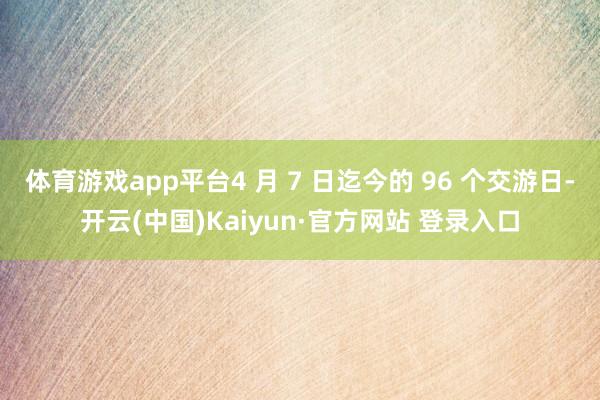 体育游戏app平台4 月 7 日迄今的 96 个交游日-开云(中国)Kaiyun·官方网站 登录入口