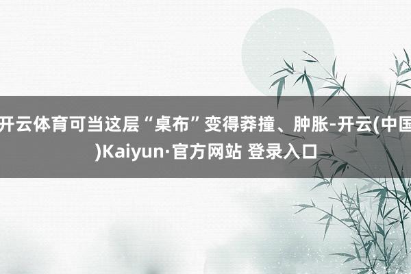 开云体育可当这层“桌布”变得莽撞、肿胀-开云(中国)Kaiyun·官方网站 登录入口