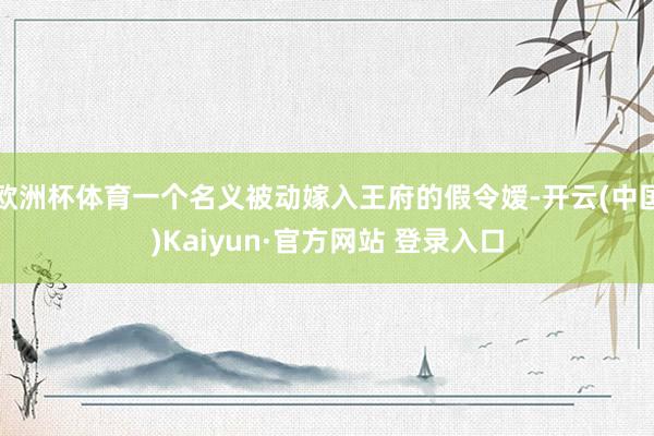 欧洲杯体育一个名义被动嫁入王府的假令嫒-开云(中国)Kaiyun·官方网站 登录入口