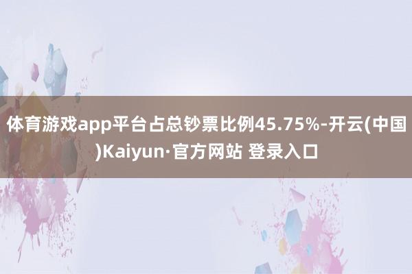 体育游戏app平台占总钞票比例45.75%-开云(中国)Kaiyun·官方网站 登录入口